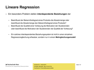 Seite 131
Fachbereich Wirtschaftswissenschaften
Lineare Regression
– Ein besonders Problem stellen interdependente Beziehungen dar
– Beeinflusst der Bekanntheitsgrad eines Produkts die Absatzmenge oder
beeinflusst die Absatzmenge den Bekanntheitsgrad eines Produkts?
– Beeinflusst die Qualität einer Vorlesung die Motivation der Studierenden
oder beeinflusst die Motivation der Studierenden die Qualität der Vorlesung?
– Ein solches interdependentes Beziehungssystem ist nicht in einer einzelnen
Regressionsgleichung erfassbar, sondern nur in einem Mehrgleichungsmodell
18.09.2015 - 20.09.2015
Christian Reinboth, Dipl.-Wi.Inf.(FH)
 