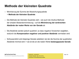 Seite 134
Fachbereich Wirtschaftswissenschaften
Methode der kleinsten Quadrate
– Minimierung der Summe der Abweichungsquadrate
= Methode der kleinsten Quadrate
– Die Methode der kleinsten Quadrate zielt – wie auch die intuitive Methode
der simplen Abstandsminimierung – auf die Minimierung der senkrechten
Abstände der realen Werte von der Gerade ab
– Die Abstände werden jedoch quadriert, so dass negative Vorzeichen wegfallen,
wodurch die Kompensation negativer und positiver Abstände vermieden wird
– Schlussendlich wird diejenige Gerade selektiert, bei der die Summe der quadrierten
Abstände minimal wird -> sie ist die an die realen Werte bestangepasste Gerade
18.09.2015 - 20.09.2015
Christian Reinboth, Dipl.-Wi.Inf.(FH)
 