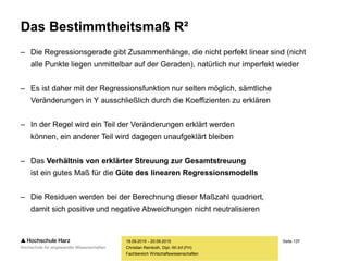 Seite 137
Fachbereich Wirtschaftswissenschaften
Das Bestimmtheitsmaß R²
– Die Regressionsgerade gibt Zusammenhänge, die nicht perfekt linear sind (nicht
alle Punkte liegen unmittelbar auf der Geraden), natürlich nur imperfekt wieder
– Es ist daher mit der Regressionsfunktion nur selten möglich, sämtliche
Veränderungen in Y ausschließlich durch die Koeffizienten zu erklären
– In der Regel wird ein Teil der Veränderungen erklärt werden
können, ein anderer Teil wird dagegen unaufgeklärt bleiben
– Das Verhältnis von erklärter Streuung zur Gesamtstreuung
ist ein gutes Maß für die Güte des linearen Regressionsmodells
– Die Residuen werden bei der Berechnung dieser Maßzahl quadriert,
damit sich positive und negative Abweichungen nicht neutralisieren
18.09.2015 - 20.09.2015
Christian Reinboth, Dipl.-Wi.Inf.(FH)
 
