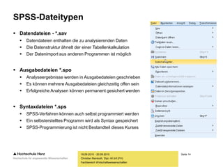 Seite 14
Fachbereich Wirtschaftswissenschaften
SPSS-Dateitypen
 Datendateien - *.sav
 Datendateien enthalten die zu analysierenden Daten
 Die Datenstruktur ähnelt der einer Tabellenkalkulation
 Der Datenimport aus anderen Programmen ist möglich
 Ausgabedateien *.spo
 Analyseergebnisse werden in Ausgabedateien geschrieben
 Es können mehrere Ausgabedateien gleichzeitig offen sein
 Erfolgreiche Analysen können permanent gesichert werden
 Syntaxdateien *.sps
 SPSS-Verfahren können auch selbst programmiert werden
 Ein selbsterstelltes Programm wird als Syntax gespeichert
 SPSS-Programmierung ist nicht Bestandteil dieses Kurses
18.09.2015 - 20.09.2015
Christian Reinboth, Dipl.-Wi.Inf.(FH)
 