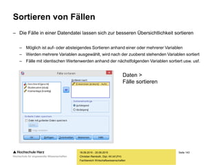 Seite 143
Fachbereich Wirtschaftswissenschaften
Sortieren von Fällen
– Die Fälle in einer Datendatei lassen sich zur besseren Übersichtlichkeit sortieren
– Möglich ist auf- oder absteigendes Sortieren anhand einer oder mehrerer Variablen
– Werden mehrere Variablen ausgewählt, wird nach der zuoberst stehenden Variablen sortiert
– Fälle mit identischen Wertenwerden anhand der nächstfolgenden Variablen sortiert usw. usf.
18.09.2015 - 20.09.2015
Christian Reinboth, Dipl.-Wi.Inf.(FH)
Daten >
Fälle sortieren
 