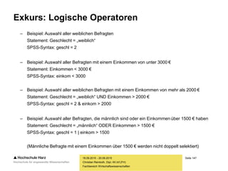 Seite 147
Fachbereich Wirtschaftswissenschaften
Exkurs: Logische Operatoren
– Beispiel: Auswahl aller weiblichen Befragten
Statement: Geschlecht = „weiblich“
SPSS-Syntax: geschl = 2
– Beispiel: Auswahl aller Befragten mit einem Einkommen von unter 3000 €
Statement: Einkommen < 3000 €
SPSS-Syntax: einkom < 3000
– Beispiel: Auswahl aller weiblichen Befragten mit einem Einkommen von mehr als 2000 €
Statement: Geschlecht = „weiblich“ UND Einkommen > 2000 €
SPSS-Syntax: geschl = 2 & einkom > 2000
– Beispiel: Auswahl aller Befragten, die männlich sind oder ein Einkommen über 1500 € haben
Statement: Geschlecht = „männlich“ ODER Einkommen > 1500 €
SPSS-Syntax: geschl = 1 | einkom > 1500
(Männliche Befragte mit einem Einkommen über 1500 € werden nicht doppelt selektiert)
18.09.2015 - 20.09.2015
Christian Reinboth, Dipl.-Wi.Inf.(FH)
 