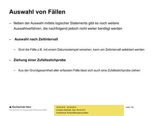 Seite 150
Fachbereich Wirtschaftswissenschaften
Auswahl von Fällen
– Neben der Auswahl mittels logischer Statements gibt es noch weitere
Auswahlverfahren, die nachfolgend jedoch nicht weiter benötigt werden
– Auswahl nach Zeitintervall
– Sind die Fälle z.B. mit einem Datumsstempel versehen, kann ein Zeitintervall selektiert werden
– Ziehung einer Zufallsstichprobe
– Aus der Grundgesamtheit aller erfassten Fälle lässt sich auch eine Zufallsstichprobe ziehen
18.09.2015 - 20.09.2015
Christian Reinboth, Dipl.-Wi.Inf.(FH)
 