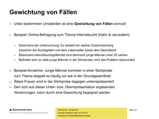 Seite 151
Fachbereich Wirtschaftswissenschaften
Gewichtung von Fällen
– Unter bestimmten Umständen ist eine Gewichtung von Fällen sinnvoll
– Beispiel: Online-Befragung zum Thema Internetsucht (Hahn & Jerusalem)
– Erkenntnis der Untersuchung: Es besteht ein starker Zusammenhang
zwischen der Suchtgefahr und dem Lebensalter sowie dem Geschlecht
– Besonders internetsuchtgefährdet sind demnach junge Männer unter 20 Jahren
– Befinden sich zu viele junge Männer in der Stichprobe, wird das Problem überschätzt
– Beispiel-Annahme: Junge Männer kommen in einer Stichprobe
zum Thema doppelt so häufig vor wie in der Grundgesamtheit
– Ältere Frauen sind in der Stichprobe dagegen unterrepräsentiert
– Den sich aus dieser Unter- bzw. Überrepräsentation ergebenden
Verzerrungen, kann durch eine Gewichtung begegnet werden
18.09.2015 - 20.09.2015
Christian Reinboth, Dipl.-Wi.Inf.(FH)
 