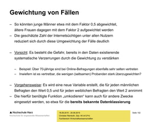 Seite 152
Fachbereich Wirtschaftswissenschaften
Gewichtung von Fällen
– So könnten junge Männer etwa mit dem Faktor 0,5 abgewichtet,
ältere Frauen dagegen mit dem Faktor 2 aufgewichtet werden
– Die geschätzte Zahl der Internetsüchtigen unter allen Nutzern
reduziert sich durch diese Umgewichtung der Fälle deutlich
– Vorsicht: Es besteht die Gefahr, bereits in den Daten existierende
systematische Verzerrungen durch die Gewichtung zu verstärken
– Beispiel: Über 70-jährige sind bei Online-Befragungen ebenfalls sehr selten vertreten
– Inwiefern ist es vertretbar, die wenigen (seltsamen) Probanden stark überzugewichten?
– Vorgehensweise: Es wird eine neue Variable erstellt, die für jeden männlichen
Befragten den Wert 0,5 und für jeden weiblichen Befragten den Wert 2 annimmt
– Die hierfür benötigte Funktion „umkodieren“ kann auch für andere Zwecke
eingesetzt werden, so etwa für die bereits bekannte Datenklassierung
18.09.2015 - 20.09.2015
Christian Reinboth, Dipl.-Wi.Inf.(FH)
 
