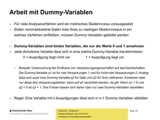 Seite 157
Fachbereich Wirtschaftswissenschaften
Arbeit mit Dummy-Variablen
– Für viele Analyseverfahren wird ein metrisches Skalenniveau vorausgesetzt
– Sollen nominalskalierte Daten trotz ihres zu niedrigen Skalenniveaus in ein
solches Verfahren einfließen, müssen Dummy-Variablen gebildet werden
– Dummy-Variablen sind binäre Variablen, die nur die Werte 0 und 1 annehmen
– Jede dichotome Variable lässt sich in eine solche Dummy-Variable transformieren:
0 = Ausprägung liegt nicht vor 1 = Ausprägung liegt vor
– Beispiel: Untersuchung der Einflüsse von Verpackungseigenschaften auf das Kaufverhalten:
Die Dummy-Variable q1 ist für rote Verpackungen 1 und für nicht-rote Verpackungen 0. Analog
lässt sich auch eine Dummy-Variable q2 für Gelb und q3 für Grün definieren. Existieren aber
nur diese drei Verpackungsfarben, kann auf q3 verzichtet werden, da gilt: Wenn q1 = 0 und
q2 = 0 ist q3 = 1. Drei Farben lassen sich daher über nur zwei Dummy-Variablen darstellen.
– Regel: Eine Variable mit n Ausprägungen lässt sich in n-1 Dummy-Variablen abbilden
18.09.2015 - 20.09.2015
Christian Reinboth, Dipl.-Wi.Inf.(FH)
 