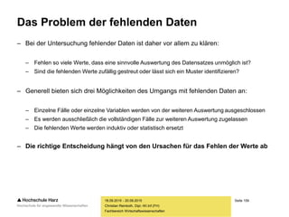 Seite 159
Fachbereich Wirtschaftswissenschaften
Das Problem der fehlenden Daten
– Bei der Untersuchung fehlender Daten ist daher vor allem zu klären:
– Fehlen so viele Werte, dass eine sinnvolle Auswertung des Datensatzes unmöglich ist?
– Sind die fehlenden Werte zufällig gestreut oder lässt sich ein Muster identifizieren?
– Generell bieten sich drei Möglichkeiten des Umgangs mit fehlenden Daten an:
– Einzelne Fälle oder einzelne Variablen werden von der weiteren Auswertung ausgeschlossen
– Es werden ausschließlich die vollständigen Fälle zur weiteren Auswertung zugelassen
– Die fehlenden Werte werden induktiv oder statistisch ersetzt
– Die richtige Entscheidung hängt von den Ursachen für das Fehlen der Werte ab
18.09.2015 - 20.09.2015
Christian Reinboth, Dipl.-Wi.Inf.(FH)
 