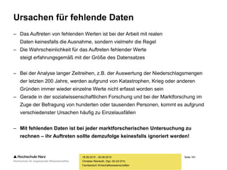 Seite 161
Fachbereich Wirtschaftswissenschaften
Ursachen für fehlende Daten
– Das Auftreten von fehlenden Werten ist bei der Arbeit mit realen
Daten keinesfalls die Ausnahme, sondern vielmehr die Regel
– Die Wahrscheinlichkeit für das Auftreten fehlender Werte
steigt erfahrungsgemäß mit der Größe des Datensatzes
– Bei der Analyse langer Zeitreihen, z.B. der Auswertung der Niederschlagsmengen
der letzten 200 Jahre, werden aufgrund von Katastrophen, Krieg oder anderen
Gründen immer wieder einzelne Werte nicht erfasst worden sein
– Gerade in der sozialwissenschaftlichen Forschung und bei der Marktforschung im
Zuge der Befragung von hunderten oder tausenden Personen, kommt es aufgrund
verschiedenster Ursachen häufig zu Einzelausfällen
– Mit fehlenden Daten ist bei jeder marktforscherischen Untersuchung zu
rechnen – ihr Auftreten sollte demzufolge keinesfalls ignoriert werden!
18.09.2015 - 20.09.2015
Christian Reinboth, Dipl.-Wi.Inf.(FH)
 
