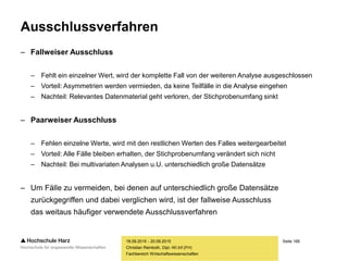 Seite 166
Fachbereich Wirtschaftswissenschaften
Ausschlussverfahren
– Fallweiser Ausschluss
– Fehlt ein einzelner Wert, wird der komplette Fall von der weiteren Analyse ausgeschlossen
– Vorteil: Asymmetrien werden vermieden, da keine Teilfälle in die Analyse eingehen
– Nachteil: Relevantes Datenmaterial geht verloren, der Stichprobenumfang sinkt
– Paarweiser Ausschluss
– Fehlen einzelne Werte, wird mit den restlichen Werten des Falles weitergearbeitet
– Vorteil: Alle Fälle bleiben erhalten, der Stichprobenumfang verändert sich nicht
– Nachteil: Bei multivariaten Analysen u.U. unterschiedlich große Datensätze
– Um Fälle zu vermeiden, bei denen auf unterschiedlich große Datensätze
zurückgegriffen und dabei verglichen wird, ist der fallweise Ausschluss
das weitaus häufiger verwendete Ausschlussverfahren
18.09.2015 - 20.09.2015
Christian Reinboth, Dipl.-Wi.Inf.(FH)
 