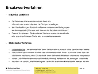 Seite 167
Fachbereich Wirtschaftswissenschaften
Ersatzwertverfahren
– Induktive Verfahren
– Die fehlenden Werte werden auf der Basis von
Informationen ersetzt, die über die Stichprobe vorliegen
– Nachbeobachtungen: Zusätzliche Beobachtungen oder Befragungen
werden angestellt (Wie wirkt sich das auf die Repräsentativität aus?)
– Externe Konstanten: Ein konstanter Wert aus einer externen Quelle
oder aus einer früheren Studie wird ersatzweise verwendet
– Statistische Verfahren
– Mittelwertersatz: Der fehlende Wert einer Variable wird durch das Mittel der Variablen ersetzt
– Es existieren verschiedene Formen des Mittelwertersatzes: Ersatz durch das Mittel oder den
Median der Nachbarpunkte, Ersatz durch einen Zeitreihen-Mittelwert und lineare Interpolation
– Vorteil: Die Verfahren sind leicht anwendbar, benötigt werden nur die jeweiligen Mittelwerte
– Nachteil: Die Varianz, die Verteilung der Daten und eventuelle Korrelationen werden verzerrt
18.09.2015 - 20.09.2015
Christian Reinboth, Dipl.-Wi.Inf.(FH)
 