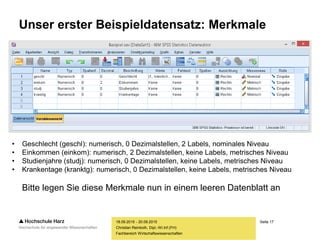 Seite 17
Fachbereich Wirtschaftswissenschaften
Unser erster Beispieldatensatz: Merkmale
18.09.2015 - 20.09.2015
Christian Reinboth, Dipl.-Wi.Inf.(FH)
• Geschlecht (geschl): numerisch, 0 Dezimalstellen, 2 Labels, nominales Niveau
• Einkommen (einkom): numerisch, 2 Dezimalstellen, keine Labels, metrisches Niveau
• Studienjahre (studj): numerisch, 0 Dezimalstellen, keine Labels, metrisches Niveau
• Krankentage (kranktg): numerisch, 0 Dezimalstellen, keine Labels, metrisches Niveau
Bitte legen Sie diese Merkmale nun in einem leeren Datenblatt an
 