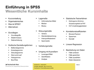 Seite 2
Fachbereich Wirtschaftswissenschaften
Einführung in SPSS
Wesentliche Kursinhalte
 Kurzvorstellung
 Organisatorisches
 Was ist SPSS?
 Alternativen
 Grundlagen
 Grundbegriffe
 Skalenniveaus
 Datenerhebung
 Grafische Darstellungsformen
 Balkendiagramme
 Kreisdiagramme
 Streudiagramme
 Stem-and-Leaf
 Histogramme
 Box-Plots
18.09.2015 - 20.09.2015
Christian Reinboth, Dipl.-Wi.Inf.(FH)
 Lagemaße
 Arithmetisches Mittel
 Median
 Modus
 Streuungsmaße
 Varianz
 Standardabweichung
 Interquartilsabstand
 Spannweite
 Verteilungsmaße
 Umgang mit Ausreißern
 Leverage-Effekt
 Identifikation
 Analyse
 Statistische Testverfahren
 Kolmogorov-Smirnov-
Anpassungstest auf NV
 Chi²-Unabhängigkeitstest
 Korrelationskoeffizienten
 Bravais-Pearson
 Spearman
 Kendall
 Lineare Regression
 Bearbeitung von Daten
 Fälle sortieren
 Fälle gewichten
 Fälle auswählen
 Daten klassieren
 