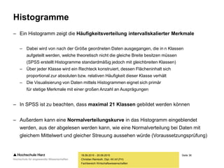Seite 36
Fachbereich Wirtschaftswissenschaften
Histogramme
– Ein Histogramm zeigt die Häufigkeitsverteilung intervallskalierter Merkmale
– Dabei wird von nach der Größe geordneten Daten ausgegangen, die in n Klassen
aufgeteilt werden, welche theoretisch nicht die gleiche Breite besitzen müssen
(SPSS erstellt Histogramme standardmäßig jedoch mit gleichbreiten Klassen)
– Über jeder Klasse wird ein Rechteck konstruiert, dessen Flächeninhalt sich
proportional zur absoluten bzw. relativen Häufigkeit dieser Klasse verhält
– Die Visualisierung von Daten mittels Histogrammen eignet sich primär
für stetige Merkmale mit einer großen Anzahl an Ausprägungen
– In SPSS ist zu beachten, dass maximal 21 Klassen gebildet werden können
– Außerdem kann eine Normalverteilungskurve in das Histogramm eingeblendet
werden, aus der abgelesen werden kann, wie eine Normalverteilung bei Daten mit
gleichem Mittelwert und gleicher Streuung aussehen würde (Voraussetzungsprüfung)
18.09.2015 - 20.09.2015
Christian Reinboth, Dipl.-Wi.Inf.(FH)
 