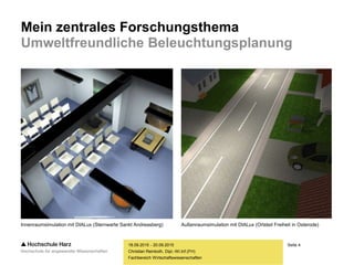 Seite 4
Fachbereich Wirtschaftswissenschaften
Mein zentrales Forschungsthema
Umweltfreundliche Beleuchtungsplanung
18.09.2015 - 20.09.2015
Christian Reinboth, Dipl.-Wi.Inf.(FH)
Innenraumsimulation mit DIALux (Sternwarte Sankt Andreasberg) Außenraumsimulation mit DIALux (Ortsteil Freiheit in Osterode)
 