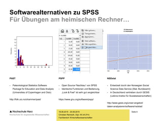 Seite 6
Fachbereich Wirtschaftswissenschaften
Softwarealternativen zu SPSS
Für Übungen am heimischen Rechner…
18.09.2015 - 20.09.2015
Christian Reinboth, Dipl.-Wi.Inf.(FH)
PAST
- Paleontological Statistics Software
Package for Education and Data Analysis
(Universities of Copenhagen and Oslo)
http://folk.uio.no/ohammer/past/
PSPP
- Open Source-“Nachbau“ von SPSS
- Identische Funktionen und Bedienung,
„Look & Feel“ ist sehr gut vergleichbar
https://www.gnu.org/software/pspp/
NSDstat
- Entwickelt durch den Norwegian Social
Science Data Service (Stat. Bundesamt)
- In Deutschland vertrieben durch GESIS
(Leibniz-Institut für Sozialwissenschaften)
http://www.gesis.org/unser-angebot/
daten-analysieren/software/nsdstat/
 
