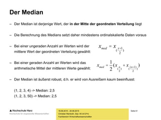 Seite 61
Fachbereich Wirtschaftswissenschaften
Der Median
– Der Median ist derjenige Wert, der in der Mitte der geordneten Verteilung liegt
– Die Berechnung des Medians setzt daher mindestens ordinalskalierte Daten voraus
– Bei einer ungeraden Anzahl an Werten wird der
mittlere Wert der geordneten Verteilung gewählt:
– Bei einer geraden Anzahl an Werten wird das
arithmetische Mittel der mittleren Werte gewählt:
– Der Median ist äußerst robust, d.h. er wird von Ausreißern kaum beeinflusst:
(1, 2, 3, 4) -> Median: 2,5
(1, 2, 3, 50) -> Median: 2,5
18.09.2015 - 20.09.2015
Christian Reinboth, Dipl.-Wi.Inf.(FH)
xmed = x
(
x+1
2
)
xmed =
1
2
(x
(
n
2
)
+ x
(
(n+1)
2
)
)
 