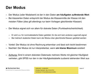 Seite 67
Fachbereich Wirtschaftswissenschaften
Der Modus
– Der Modus (oder Modalwert) ist der in den Daten am häufigsten auftretende Wert
– Bei klassierten Daten entspricht der Modus die Klassenmitte der Klasse mit den
meisten Fällen (dies gilt allerdings nur beim Vorliegen gleichbreiter Klassen)
– Der Modus eignet sich vor allem für diskrete Daten (Punktwahrscheinlichkeit)
– Er wird v.a. für nominalskalierte Daten gebildet, für die sich kein anderes Lagemaß eignet
– Bei metrisch skalierten Daten kann der Modus über gleichbreite Klassen gebildet werden
– Vorteil: Der Modus ist ohne Rechnung erkennbar und lässt sich leicht bestimmen
– Nachteil: Der Modus ist nur interpretierbar, wenn ein klares Maximum existiert
– Achtung: Sind in einem diskreten Datensatz mehrere Werte mit gleicher Häufigkeit
vertreten, gibt SPSS nur den in der Häufigkeitstabelle zuoberst stehenden Wert aus
18.09.2015 - 20.09.2015
Christian Reinboth, Dipl.-Wi.Inf.(FH)
 