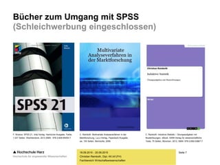 Seite 7
Fachbereich Wirtschaftswissenschaften
Bücher zum Umgang mit SPSS
(Schleichwerbung eingeschlossen)
18.09.2015 - 20.09.2015
Christian Reinboth, Dipl.-Wi.Inf.(FH)
F. Brosius: SPSS 21, mitp-Verlag, Hardcover-Ausgabe, Farbe,
1.027 Seiten, Wachtendonk, 2013 ISBN: 978-3-826-69454-7.
C. Reinboth: Multivariate Analyseverfahren in der
Marktforschung, LuLu-Verlag, Paperback-Ausgabe,
sw, 193 Seiten, Morrisville, 2006.
C. Reinboth: Induktive Statistik – Übungsaufgaben mit
Musterlösungen, eBook, GRIN-Verlag für wissenschaftliche
Texte, 75 Seiten, München, 2013, ISBN: 978-3-656-53867-7.
 