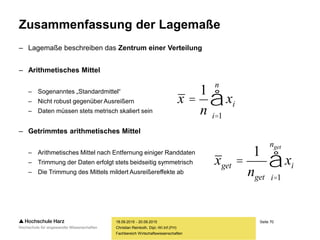 Seite 70
Fachbereich Wirtschaftswissenschaften
Zusammenfassung der Lagemaße
– Lagemaße beschreiben das Zentrum einer Verteilung
– Arithmetisches Mittel
– Sogenanntes „Standardmittel“
– Nicht robust gegenüber Ausreißern
– Daten müssen stets metrisch skaliert sein
– Getrimmtes arithmetisches Mittel
– Arithmetisches Mittel nach Entfernung einiger Randdaten
– Trimmung der Daten erfolgt stets beidseitig symmetrisch
– Die Trimmung des Mittels mildert Ausreißereffekte ab
18.09.2015 - 20.09.2015
Christian Reinboth, Dipl.-Wi.Inf.(FH)
x =
1
n
xi
i=1
n
å
xget =
1
nget
xi
i=1
nget
å
 