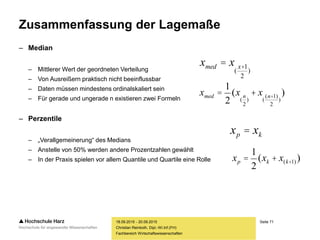 Seite 71
Fachbereich Wirtschaftswissenschaften
Zusammenfassung der Lagemaße
– Median
– Mittlerer Wert der geordneten Verteilung
– Von Ausreißern praktisch nicht beeinflussbar
– Daten müssen mindestens ordinalskaliert sein
– Für gerade und ungerade n existieren zwei Formeln
– Perzentile
– „Verallgemeinerung“ des Medians
– Anstelle von 50% werden andere Prozentzahlen gewählt
– In der Praxis spielen vor allem Quantile und Quartile eine Rolle
18.09.2015 - 20.09.2015
Christian Reinboth, Dipl.-Wi.Inf.(FH)
xmed = x
(
x+1
2
)
xmed =
1
2
(x
(
n
2
)
+ x
(
(n+1)
2
)
)
xp = xk
xp =
1
2
(xk + x(k+1) )
 