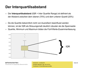 Seite 80
Fachbereich Wirtschaftswissenschaften
Der Interquartilsabstand
– Der Interquartilsabstand (IQR = Inter Quartile Range) ist definiert als
der Abstand zwischen dem oberen (75%) und dem unteren Quartil (25%)
– Da die Quartile bekanntlich nicht von Ausreißern beeinflusst werden
können, ist der IQR als Streuungsmaß deutlich robuster als die Spannweite
– Quartile, Minimum und Maximum bilden die Fünf-Werte-Zusammenfassung
18.09.2015 - 20.09.2015
Christian Reinboth, Dipl.-Wi.Inf.(FH)
} IQR
 