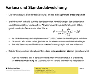 Seite 81
Fachbereich Wirtschaftswissenschaften
Varianz und Standardabweichung
– Die Varianz (bzw. Standardabweichung) ist das meistgenutzte Streuungsmaß
– Sie berechnet sich als Summe der quadrierten Abweichungen der Einzelwerte
(Ausgleich negativer und positiver Abweichungen) vom arithmetischen Mittel,
geteilt durch die Gesamtzahl aller Werte
– Bei der Berechnung der Stichproben-Varianz (SPSS) stehen die Freiheitsgrade im Nenner
– Die Varianz wird immer kleiner, je näher die Einzelwerte am arithmetischen Mittel liegen
– Sind alle Werte mit dem Mittel identisch (keine Streuung), ergibt sich eine Nullvarianz
– Bei der Interpretation ist zu beachten, dass mit quadrierten Werten gerechnet wird
– Auch die Varianz ist also in der quadrierten Einheit dimensioniert (z.B. in €² statt in €)
– Die Standardabweichung als Quadratwurzel der Varianz erleichtert die Interpretation
18.09.2015 - 20.09.2015
Christian Reinboth, Dipl.-Wi.Inf.(FH)
𝑆² =
1
(𝑁 − 1)
𝑖=1
𝑁
(𝑋𝑖 − 𝑋)²
 