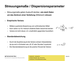 Seite 84
Fachbereich Wirtschaftswissenschaften
Streuungsmaße / Dispersionsparameter
– Streuungsmaße geben Auskunft darüber, wie stark Daten
um das Zentrum einer Verteilung (Mittelwert) streuen
– Empirische Varianz
– Mittlere quadrierte Abweichung vom arithmetischen Mittel
– Kann daher nur für metrisch skalierte Daten berechnet werden
– Varianz ist nicht robust, d.h. empfindlich gegenüber Ausreißern
– Standardabweichung
– Durch die Quadrierung ist die Varianz schwer interpretierbar,
da sie sich in Einheiten wie z.B. €² oder Stunden² ausdrückt
– Die Standardabweichung ist die positive Wurzel der Varianz
18.09.2015 - 20.09.2015
Christian Reinboth, Dipl.-Wi.Inf.(FH)
𝑠² =
1
𝑛
𝑖=1
𝑛
(𝑥𝑖 − 𝑥)²
𝑠 = + 𝑠²
 