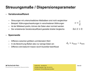 Seite 85
Fachbereich Wirtschaftswissenschaften
Streuungsmaße / Dispersionsparameter
– Variationskoeffizient
– Streuungen mit unterschiedlichen Maßstäben sind nicht vergleichbar
– Beispiel: Währungsschwankungen in verschiedenen Währungen
– Ist der Mittelwert positiv, können die Daten aber normiert werden
– Der entstehende Variationskoeffizient gestattet direkte Vergleiche
– Spannweite
– Differenz zwischen größtem und kleinstem Wert
– In die Berechnung fließen also nur wenige Daten ein
– Differenz wird dadurch massiv durch Ausreißer beeinflusst
18.09.2015 - 20.09.2015
Christian Reinboth, Dipl.-Wi.Inf.(FH)
𝑣 =
𝑠
𝑥
𝑏𝑒𝑖 𝑥 > 0
𝑑 𝑠 = 𝑥 𝑚𝑎𝑥 − 𝑥 𝑚𝑖𝑛
 