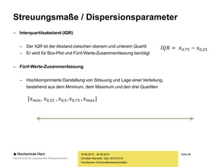 Seite 86
Fachbereich Wirtschaftswissenschaften
Streuungsmaße / Dispersionsparameter
– Interquartilsabstand (IQR)
– Der IQR ist der Abstand zwischen oberem und unterem Quartil
– Er wird für Box-Plot und Fünf-Werte-Zusammenfassung benötigt
– Fünf-Werte-Zusammenfassung
– Hochkomprimierte Darstellung von Streuung und Lage einer Verteilung,
bestehend aus dem Minimum, dem Maximum und den drei Quartilen
18.09.2015 - 20.09.2015
Christian Reinboth, Dipl.-Wi.Inf.(FH)
𝐼𝑄𝑅 = 𝑥0,75 − 𝑥0,25
[𝑥 𝑚𝑖𝑛, 𝑥0,25 , 𝑥0,5, 𝑥0,75 , 𝑥 𝑚𝑎𝑥]
 