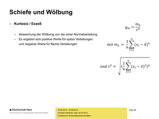 Seite 89
Fachbereich Wirtschaftswissenschaften
Schiefe und Wölbung
– Kurtosis / Exzeß
– Abweichung der Wölbung von der einer Normalverteilung
– Es ergeben sich positive Werte für spitze Verteilungen
und negative Werte für flache Verteilungen
18.09.2015 - 20.09.2015
Christian Reinboth, Dipl.-Wi.Inf.(FH)
𝑔 𝑚 =
𝑚4
𝑠4
𝑚𝑖𝑡 𝑚4 =
1
𝑛
𝑖=1
𝑛
(𝑥𝑖 − 𝑥)4
𝑢𝑛𝑑 𝑠4 = (
1
𝑛
𝑖=1
𝑛
(𝑥𝑖 − 𝑥)²)4
 