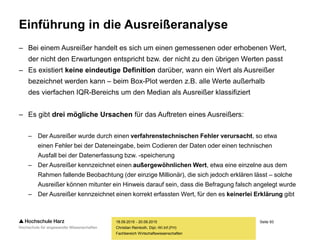 Seite 93
Fachbereich Wirtschaftswissenschaften
Einführung in die Ausreißeranalyse
– Bei einem Ausreißer handelt es sich um einen gemessenen oder erhobenen Wert,
der nicht den Erwartungen entspricht bzw. der nicht zu den übrigen Werten passt
– Es existiert keine eindeutige Definition darüber, wann ein Wert als Ausreißer
bezeichnet werden kann – beim Box-Plot werden z.B. alle Werte außerhalb
des vierfachen IQR-Bereichs um den Median als Ausreißer klassifiziert
– Es gibt drei mögliche Ursachen für das Auftreten eines Ausreißers:
– Der Ausreißer wurde durch einen verfahrenstechnischen Fehler verursacht, so etwa
einen Fehler bei der Dateneingabe, beim Codieren der Daten oder einen technischen
Ausfall bei der Datenerfassung bzw. -speicherung
– Der Ausreißer kennzeichnet einen außergewöhnlichen Wert, etwa eine einzelne aus dem
Rahmen fallende Beobachtung (der einzige Millionär), die sich jedoch erklären lässt – solche
Ausreißer können mitunter ein Hinweis darauf sein, dass die Befragung falsch angelegt wurde
– Der Ausreißer kennzeichnet einen korrekt erfassten Wert, für den es keinerlei Erklärung gibt
18.09.2015 - 20.09.2015
Christian Reinboth, Dipl.-Wi.Inf.(FH)
 