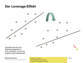 Seite 95
Fachbereich Wirtschaftswissenschaften
Der Leverage-Effekt
18.09.2015 - 20.09.2015
Christian Reinboth, Dipl.-Wi.Inf.(FH)
Ausreißer können eine
Regressionsgerade zu
sich „hinziehen“ und so das
Ergebnis stark beeinflussen
 