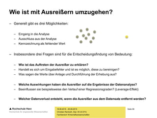 Seite 99
Fachbereich Wirtschaftswissenschaften
Wie ist mit Ausreißern umzugehen?
– Generell gibt es drei Möglichkeiten:
– Eingang in die Analyse
– Ausschluss aus der Analyse
– Kennzeichnung als fehlender Wert
– Insbesondere drei Fragen sind für die Entscheidungsfindung von Bedeutung:
– Wie ist das Auftreten der Ausreißer zu erklären?
– Handelt es sich um Eingabefehler und ist es möglich, diese zu bereinigen?
– Was sagen die Werte über Anlage und Durchführung der Erhebung aus?
– Welche Auswirkungen haben die Ausreißer auf die Ergebnisse der Datenanalyse?
– Beeinflussen sie beispielsweise den Verlauf einer Regressionsgraden? (Leverage-Effekt)
– Welcher Datenverlust entsteht, wenn die Ausreißer aus dem Datensatz entfernt werden?
18.09.2015 - 20.09.2015
Christian Reinboth, Dipl.-Wi.Inf.(FH)
 