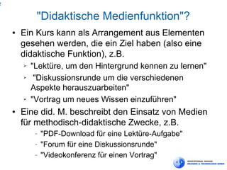 2


             "Didaktische Medienfunktion"?
    ●   Ein Kurs kann als Arrangement aus Elementen
        gesehen werden, die ein Ziel haben (also eine
        didaktische Funktion), z.B.
        ➢   "Lektüre, um den Hintergrund kennen zu lernen"
        ➢    "Diskussionsrunde um die verschiedenen
            Aspekte herauszuarbeiten"
        ➢   "Vortrag um neues Wissen einzuführen"
    ●   Eine did. M. beschreibt den Einsatz von Medien
        für methodisch-didaktische Zwecke, z.B.
             −   "PDF-Download für eine Lektüre-Aufgabe"
             −   "Forum für eine Diskussionsrunde"
             −   "Videokonferenz für einen Vortrag"
 
