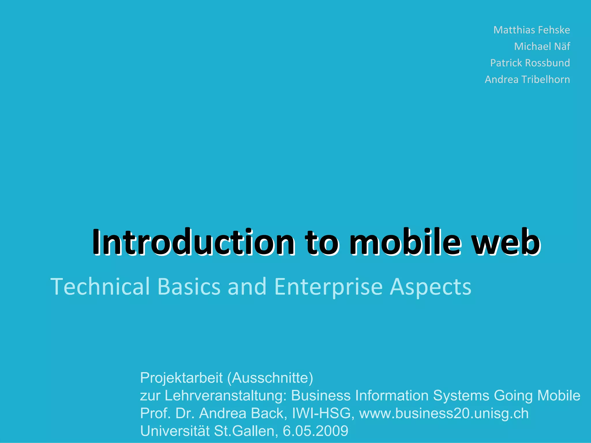 Matthias Fehske
                                                                Michael Näf
                                                           Patrick Rossbund
                                                          Andrea Tribelhorn




   Introduction to mobile web
Technical Basics and Enterprise Aspects


        Projektarbeit (Ausschnitte)
        zur Lehrveranstaltung: Business Information Systems Going Mobile
        Prof. Dr. Andrea Back, IWI-HSG, www.business20.unisg.ch
        Universität St.Gallen, 6.05.2009
 