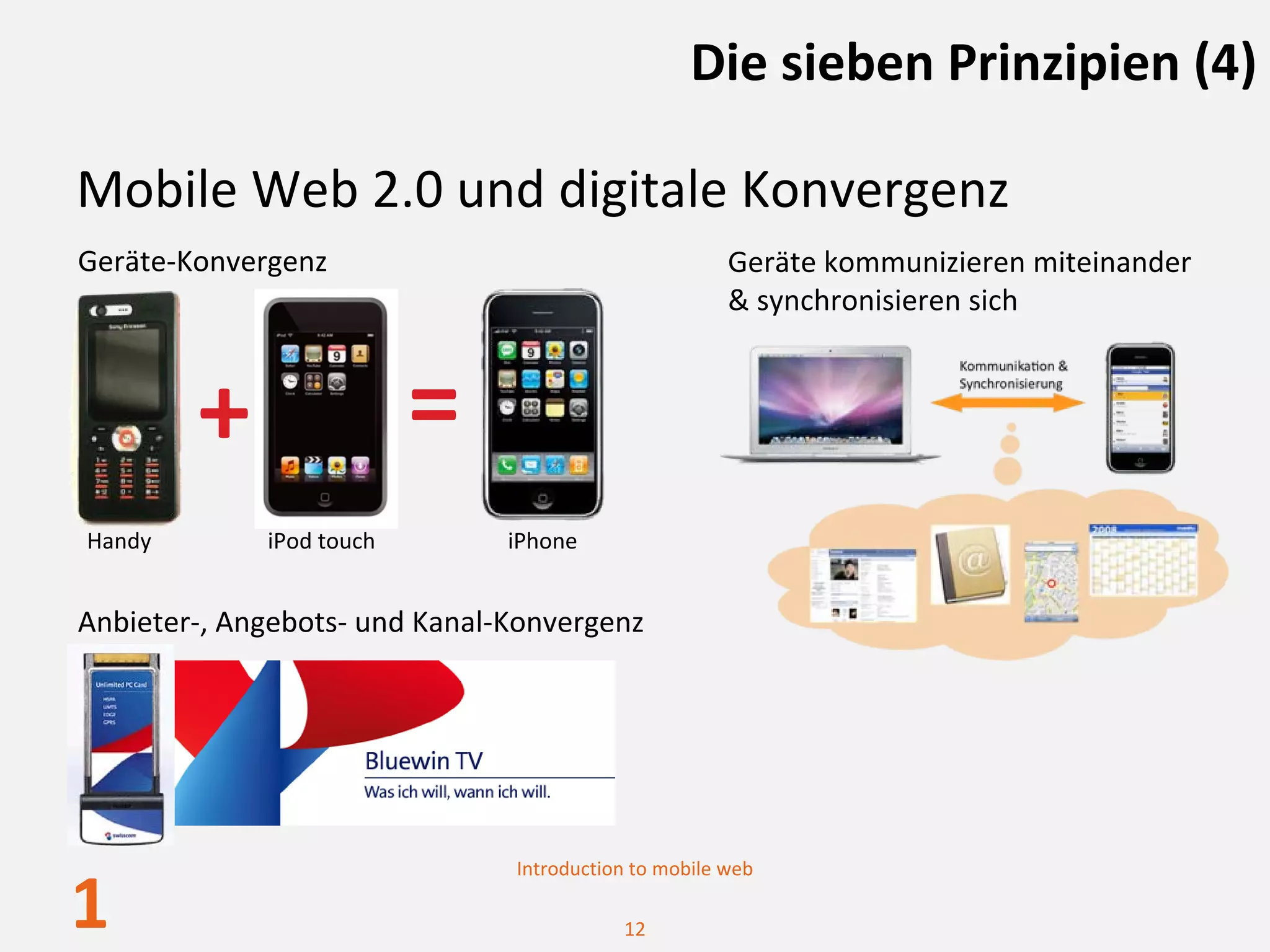 Die sieben Prinzipien (4)

Mobile Web 2.0 und digitale Konvergenz
Geräte‐Konvergenz                                     Geräte kommunizieren miteinander
                                                      & synchronisieren sich



        +                 =
Handy        iPod touch        iPhone


Anbieter‐, Angebots‐ und Kanal‐Konvergenz




                               Introduction to mobile web

1                                         12
 