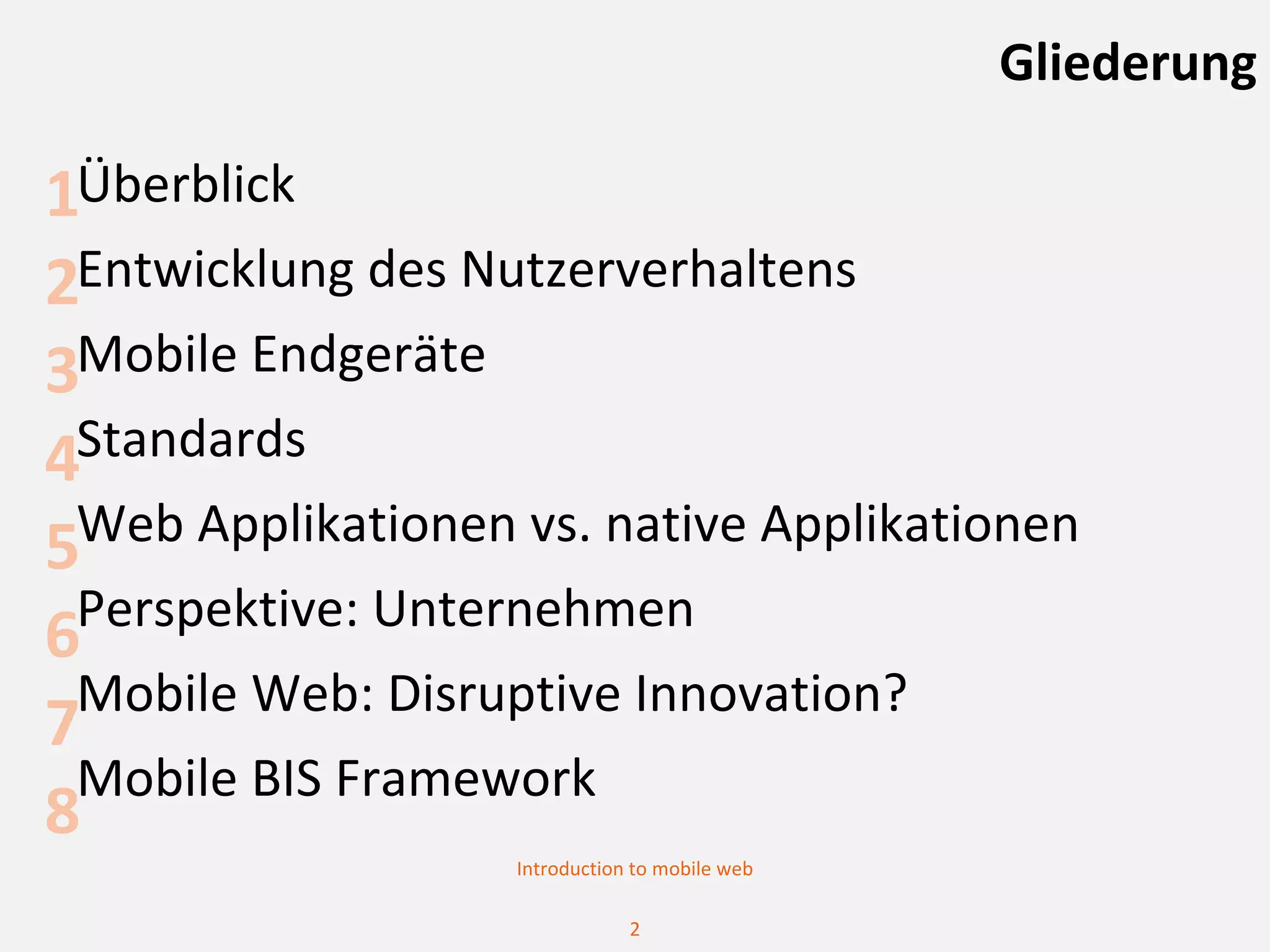 Gliederung

1Überblick
2Entwicklung des Nutzerverhaltens
3Mobile Endgeräte
4Standards
5Web Applikationen vs. native Applikationen
 Perspektive: Unternehmen
6
 Mobile Web: Disruptive Innovation?
7
 Mobile BIS Framework
8
                   Introduction to mobile web

                               2
 