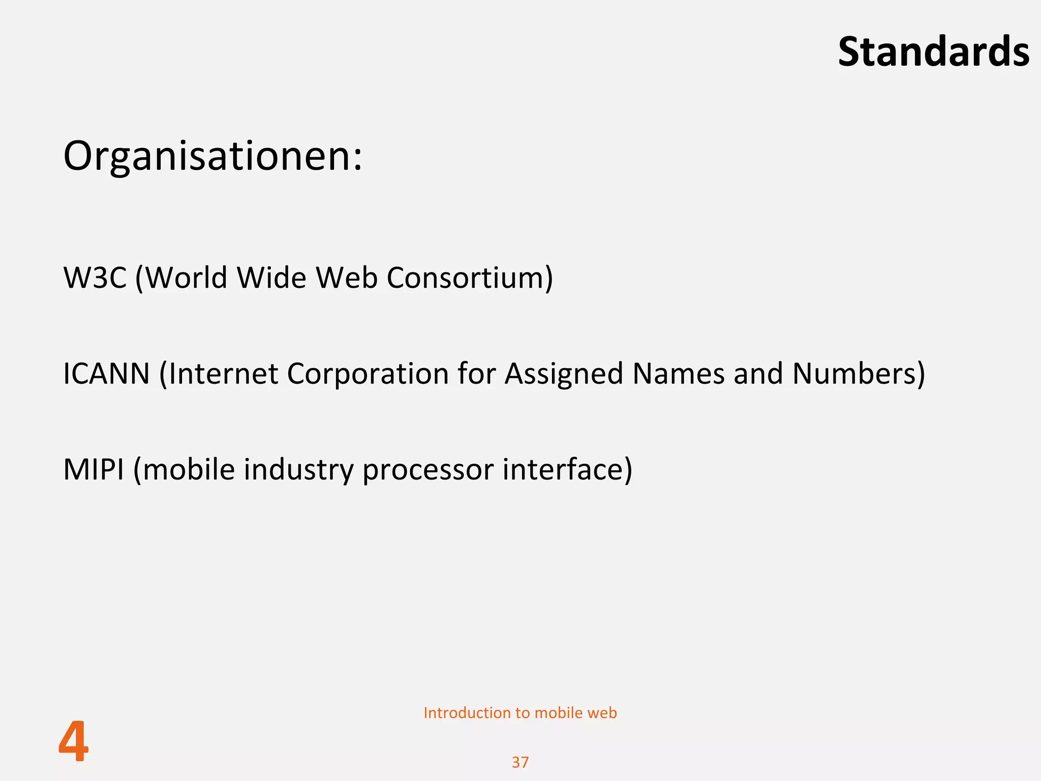 Standards

Organisationen:

W3C (World Wide Web Consortium)

ICANN (Internet Corporation for Assigned Names and Numbers)

MIPI (mobile industry processor interface)




                          Introduction to mobile web

4                                    37
 