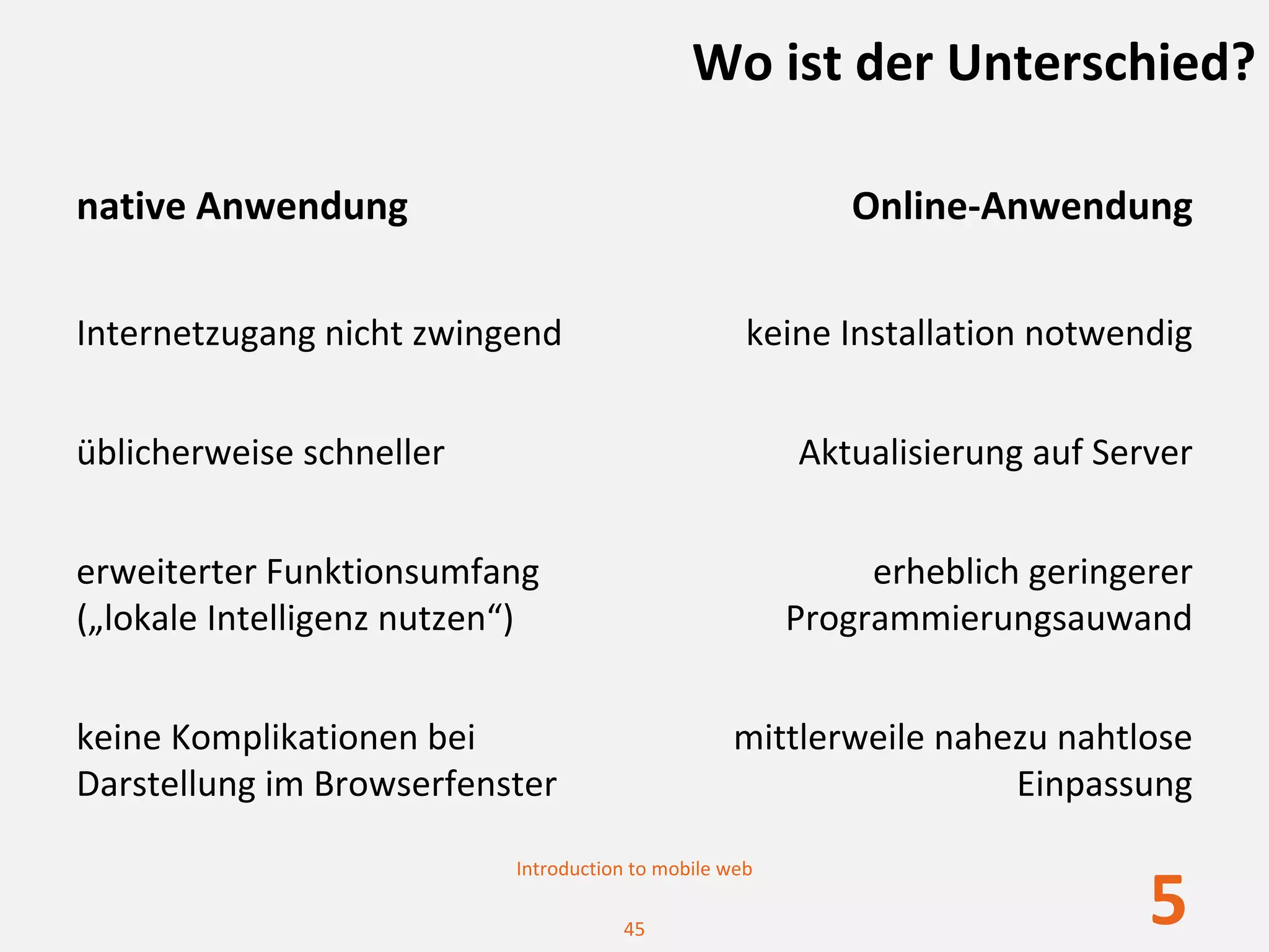Wo ist der Unterschied?

native Anwendung                                            Online‐Anwendung

Internetzugang nicht zwingend                       keine Installation notwendig


üblicherweise schneller                                 Aktualisierung auf Server


erweiterter Funktionsumfang                                  erheblich geringerer 
(„lokale Intelligenz nutzen“)                           Programmierungsauwand


keine Komplikationen bei                          mittlerweile nahezu nahtlose 
Darstellung im Browserfenster                                      Einpassung

                           Introduction to mobile web

                                      45
                                                                              5
 