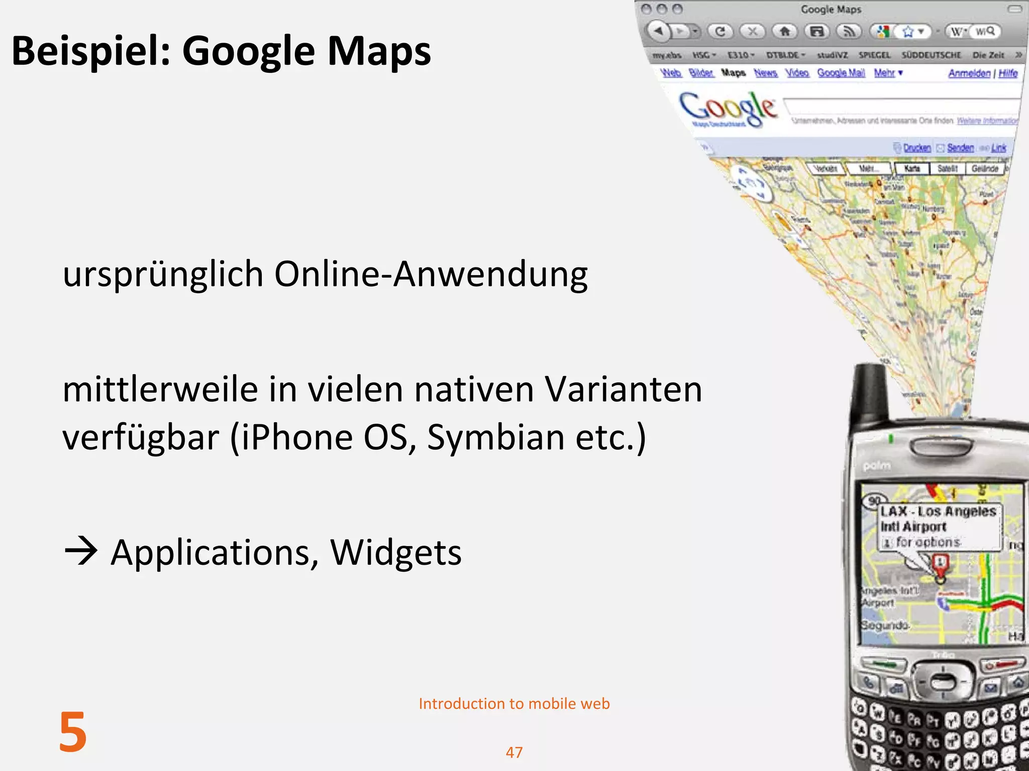 Beispiel: Google Maps



  ursprünglich Online‐Anwendung

  mittlerweile in vielen nativen Varianten 
  verfügbar (iPhone OS, Symbian etc.)

      Applications, Widgets


                        Introduction to mobile web

  5                                47
 
