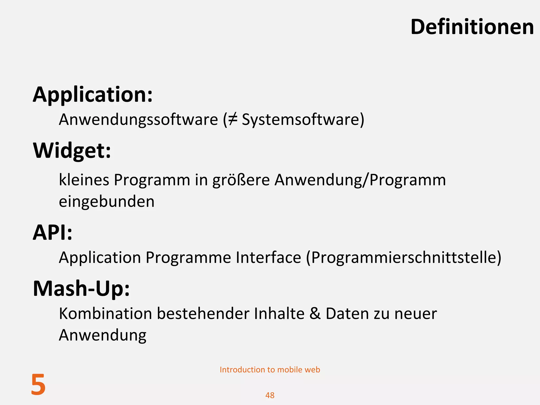 Definitionen

Application:
    Anwendungssoftware (≠ Systemsoftware)
Widget: 
    kleines Programm in größere Anwendung/Programm 
    eingebunden
API: 
    Application Programme Interface (Programmierschnittstelle)
Mash‐Up:
    Kombination bestehender Inhalte & Daten zu neuer 
    Anwendung
                         Introduction to mobile web

5                                   48
 