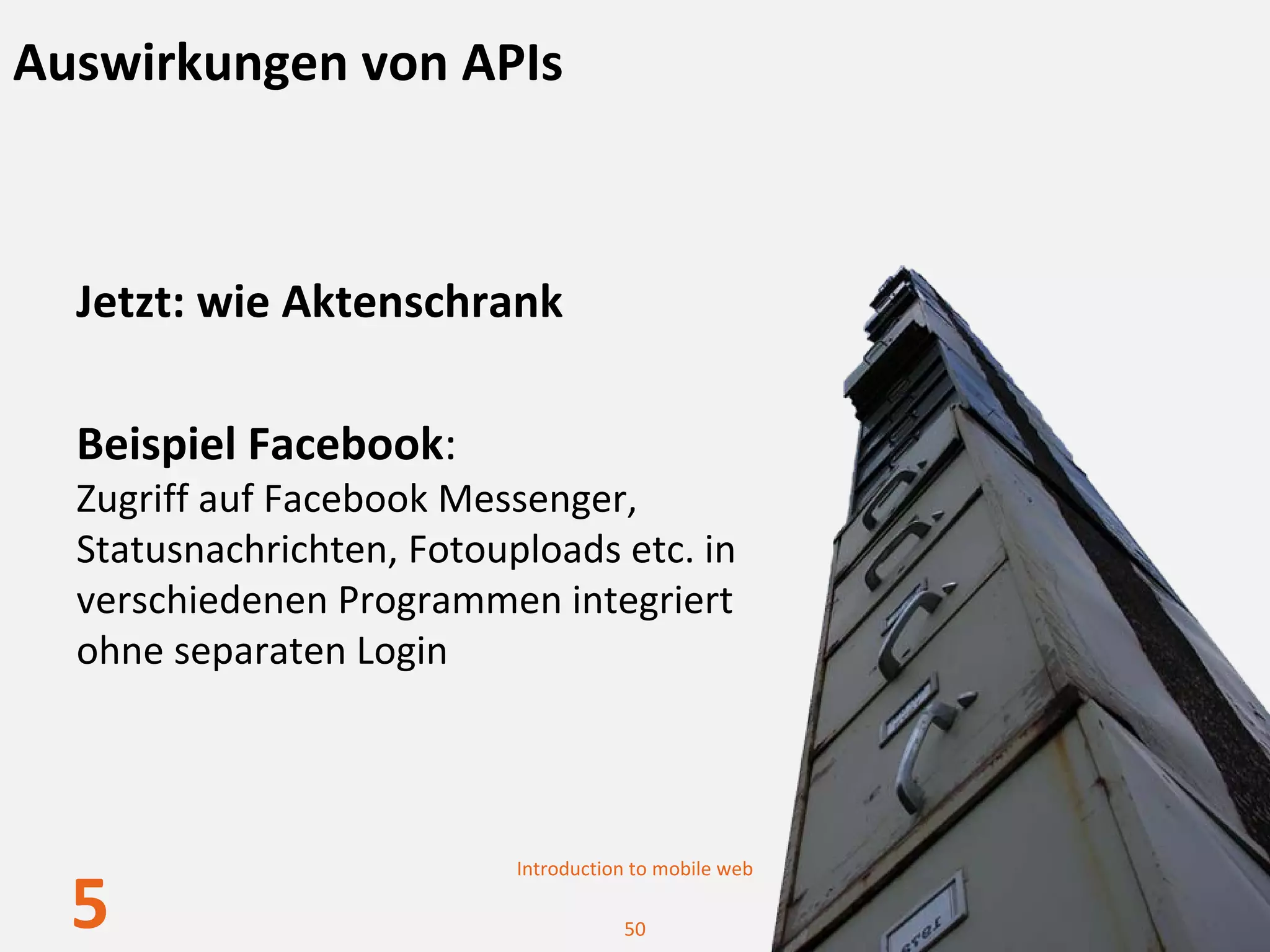 Auswirkungen von APIs



  Jetzt: wie Aktenschrank

  Beispiel Facebook:
  Zugriff auf Facebook Messenger, 
  Statusnachrichten, Fotouploads etc. in 
  verschiedenen Programmen integriert
  ohne separaten Login




                           Introduction to mobile web

  5                                   50
 