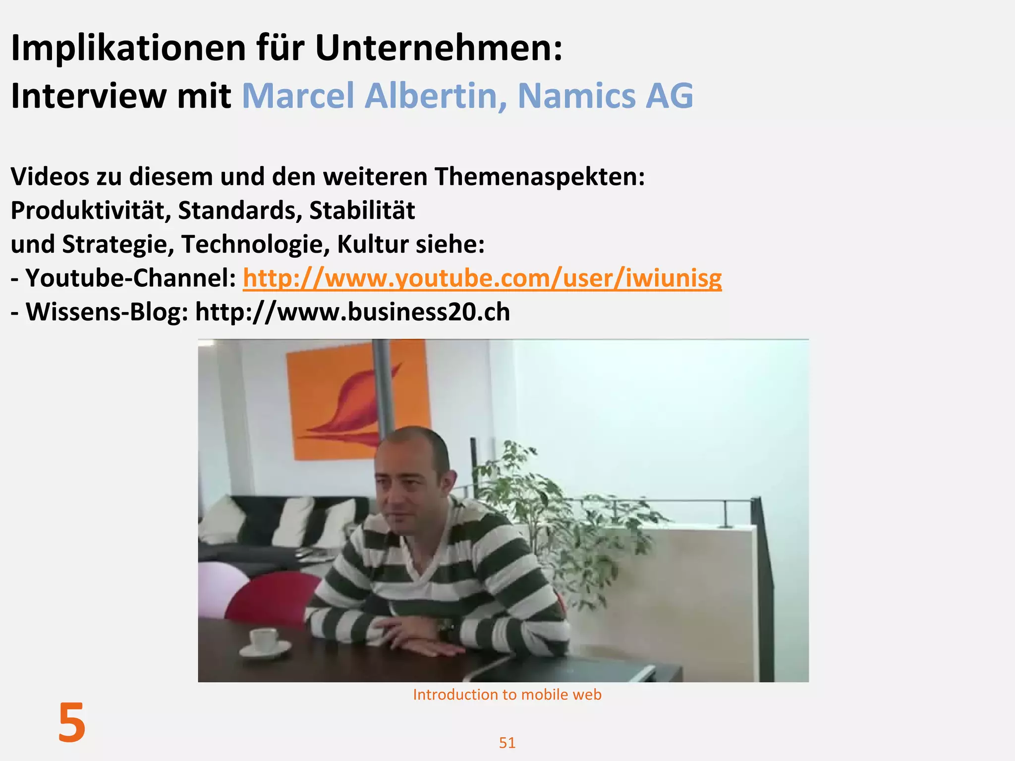 Implikationen für Unternehmen: 
Interview mit Marcel Albertin, Namics AG
Videos zu diesem und den weiteren Themenaspekten:
Produktivität, Standards, Stabilität 
und Strategie, Technologie, Kultur siehe: 
‐ Youtube‐Channel: http://www.youtube.com/user/iwiunisg
‐ Wissens‐Blog: http://www.business20.ch




                               Introduction to mobile web

   5                                      51
 