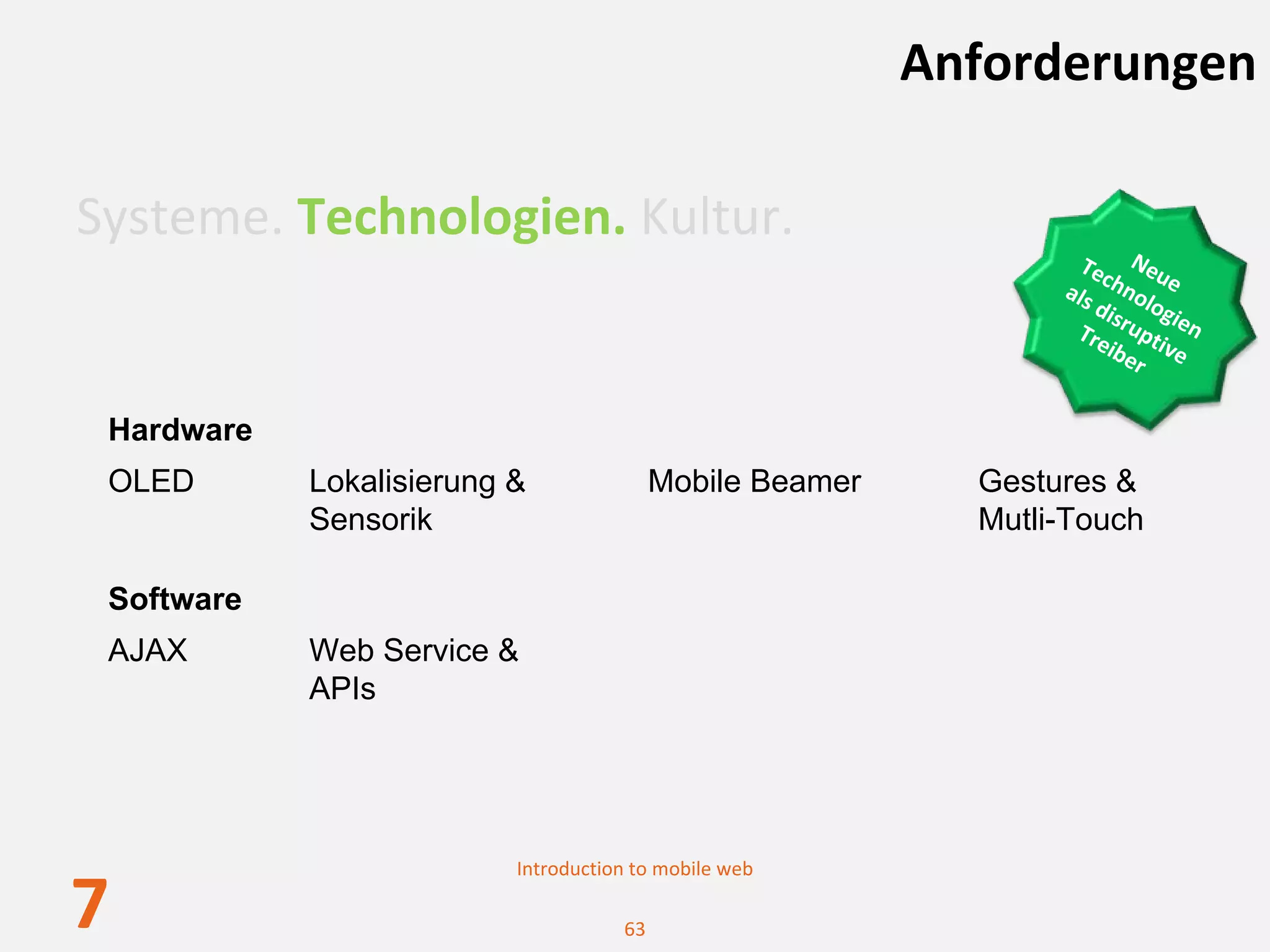 Anforderungen

Systeme. Technologien. Kultur.
                                                                   Tec Neu
                                                                 als hnol e 
                                                                     di
                                                                        s ogi
                                                                  Tre rupti en 
                                                                      ibe ve
                                                                         r

 Hardware
 OLED       Lokalisierung &               Mobile Beamer     Gestures &
            Sensorik                                        Mutli-Touch

 Software
 AJAX       Web Service &
            APIs




                          Introduction to mobile web

7                                    63
 