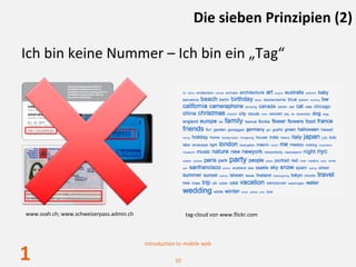 Die sieben Prinzipien (2)

Ich bin keine Nummer – Ich bin ein „Tag“




www.svah.ch; www.schweizerpass.admin.ch                   tag‐cloud von www.flickr.com



                                          Introduction to mobile web

1                                                    10
 