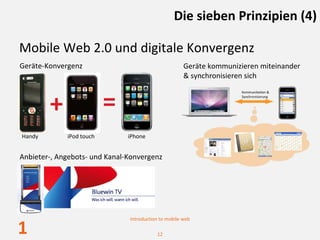 Die sieben Prinzipien (4)

Mobile Web 2.0 und digitale Konvergenz
Geräte‐Konvergenz                                     Geräte kommunizieren miteinander
                                                      & synchronisieren sich



        +                 =
Handy        iPod touch        iPhone


Anbieter‐, Angebots‐ und Kanal‐Konvergenz




                               Introduction to mobile web

1                                         12
 