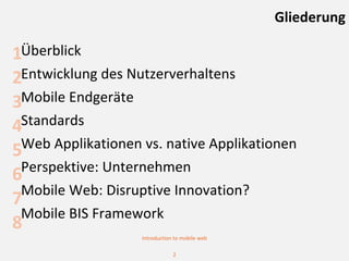 Gliederung

1Überblick
2Entwicklung des Nutzerverhaltens
3Mobile Endgeräte
4Standards
5Web Applikationen vs. native Applikationen
 Perspektive: Unternehmen
6
 Mobile Web: Disruptive Innovation?
7
 Mobile BIS Framework
8
                   Introduction to mobile web

                               2
 