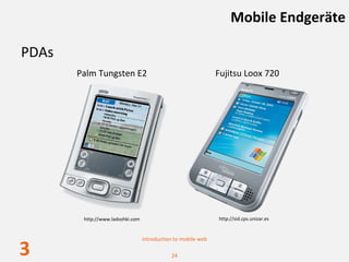 Mobile Endgeräte

PDAs
       Palm Tungsten E2                                        Fujitsu Loox 720




        http://www.ladoshki.com                                http://sid.cps.unizar.es


                                  Introduction to mobile web

3                                            24
 