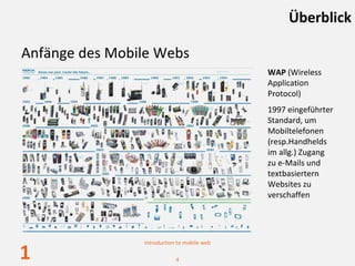 Überblick

Anfänge des Mobile Webs
                                             WAP (Wireless 
                                             Application 
                                             Protocol)
                                             1997 eingeführter
                                             Standard, um 
                                             Mobiltelefonen
                                             (resp.Handhelds
                                             im allg.) Zugang
                                             zu e‐Mails und 
                                             textbasiertern
                                             Websites zu
                                             verschaffen




                Introduction to mobile web

1                           4
 