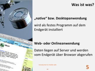 Was ist was?


„native“ bzw. Desktopanwendung
wird als festes Programm auf dem 
Endgerät installiert


Web‐ oder Onlineanwendung
Daten liegen auf Server und werden 
vom Endgerät über Browser abgerufen

  Introduction to mobile web

             44
                                      5
 